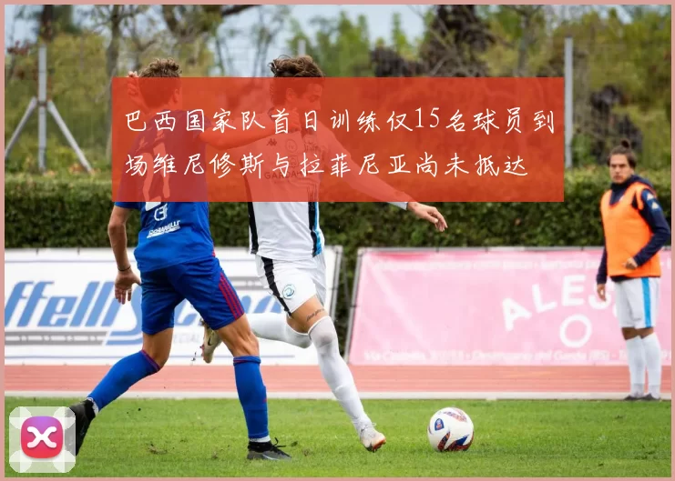巴西国家队首日训练仅15名球员到场维尼修斯与拉菲尼亚尚未抵达