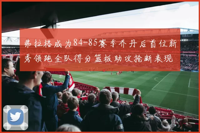 弗拉格成为84-85赛季乔丹后首位新秀领跑全队得分篮板助攻抢断表现出色
