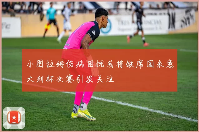 小图拉姆伤病困扰或将缺席国米意大利杯决赛引发关注