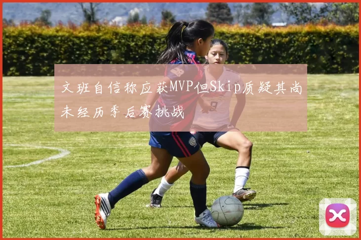 文班自信称应获MVP但Skip质疑其尚未经历季后赛挑战