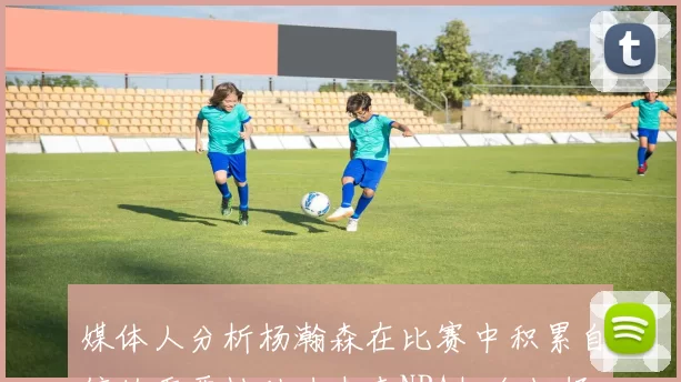 媒体人分析杨瀚森在比赛中积累自信的重要性助力未来NBA机会把握