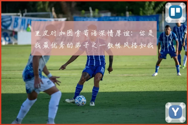 里皮对加图索寄语深情厚谊：你是我最优秀的弟子之一教练风格如我般出色